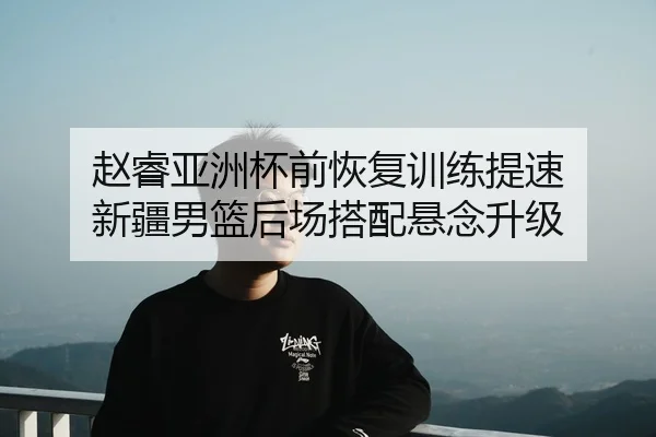 赵睿亚洲杯前恢复训练提速 新疆男篮后场搭配悬念升级