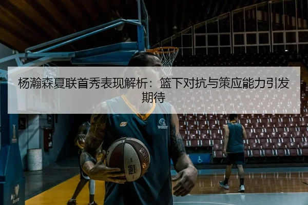 杨瀚森夏联首秀表现解析：篮下对抗与策应能力引发期待